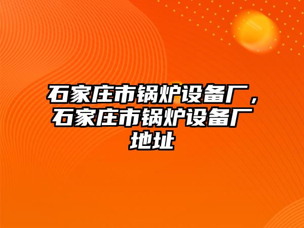 石家莊市鍋爐設(shè)備廠，石家莊市鍋爐設(shè)備廠地址