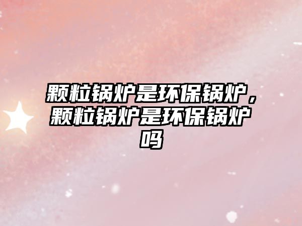 顆粒鍋爐是環(huán)保鍋爐，顆粒鍋爐是環(huán)保鍋爐嗎