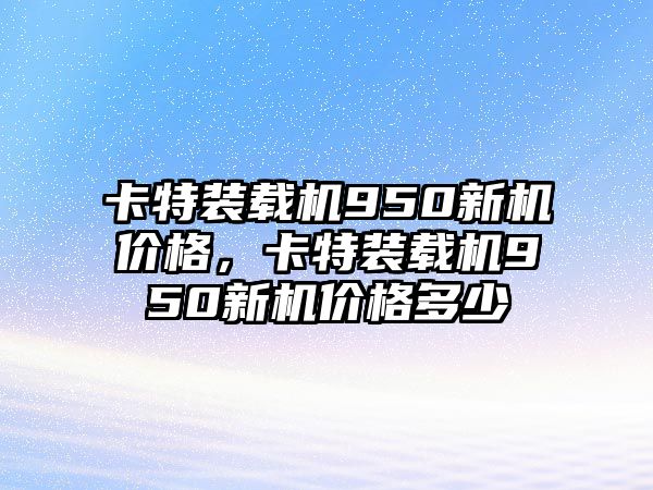 卡特裝載機(jī)950新機(jī)價(jià)格，卡特裝載機(jī)950新機(jī)價(jià)格多少