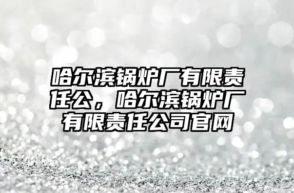 哈爾濱鍋爐廠有限責(zé)任公，哈爾濱鍋爐廠有限責(zé)任公司官網(wǎng)