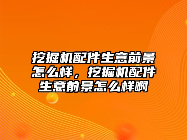 挖掘機配件生意前景怎么樣，挖掘機配件生意前景怎么樣啊