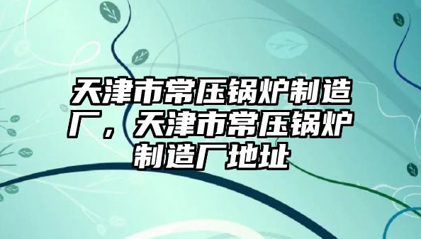 天津市常壓鍋爐制造廠，天津市常壓鍋爐制造廠地址