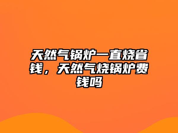 天然氣鍋爐一直燒省錢，天然氣燒鍋爐費錢嗎