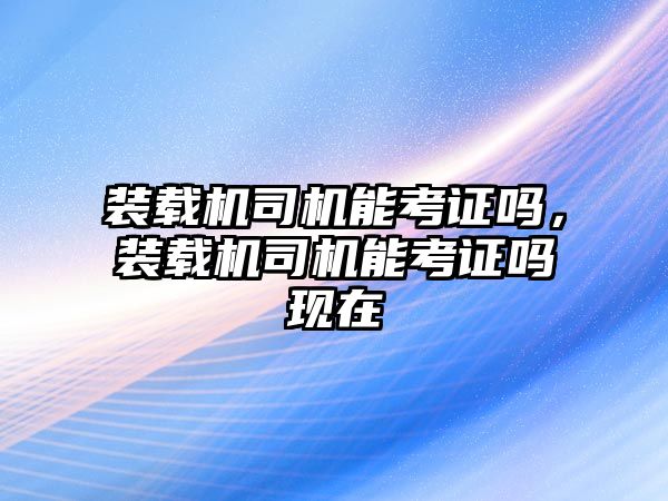 裝載機(jī)司機(jī)能考證嗎，裝載機(jī)司機(jī)能考證嗎現(xiàn)在