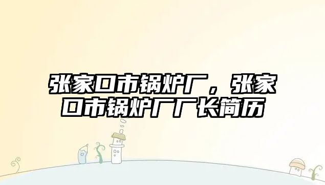 張家口市鍋爐廠，張家口市鍋爐廠廠長簡歷