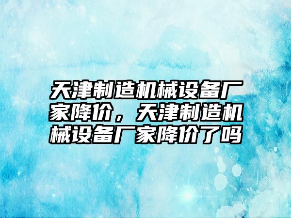 天津制造機(jī)械設(shè)備廠家降價(jià)，天津制造機(jī)械設(shè)備廠家降價(jià)了嗎