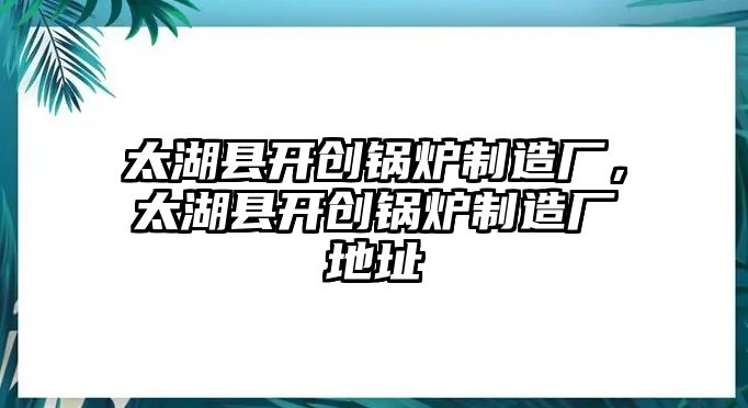 太湖縣開創(chuàng)鍋爐制造廠，太湖縣開創(chuàng)鍋爐制造廠地址