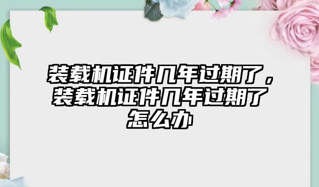 裝載機(jī)證件幾年過期了，裝載機(jī)證件幾年過期了怎么辦