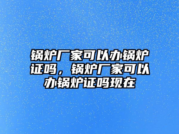 鍋爐廠家可以辦鍋爐證嗎，鍋爐廠家可以辦鍋爐證嗎現(xiàn)在