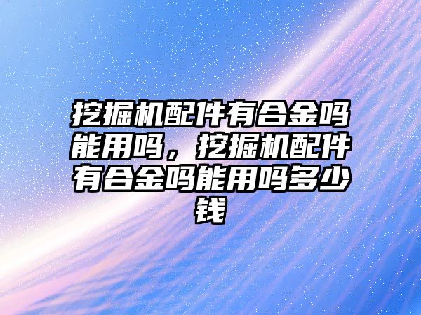 挖掘機(jī)配件有合金嗎能用嗎，挖掘機(jī)配件有合金嗎能用嗎多少錢