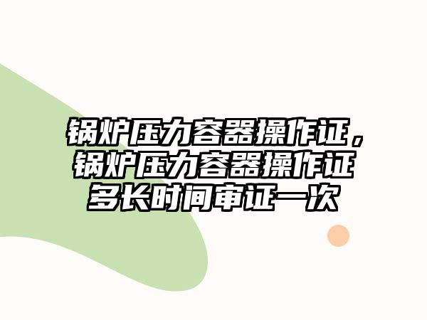 鍋爐壓力容器操作證，鍋爐壓力容器操作證多長(zhǎng)時(shí)間審證一次