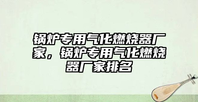 鍋爐專用氣化燃燒器廠家，鍋爐專用氣化燃燒器廠家排名