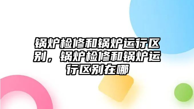 鍋爐檢修和鍋爐運(yùn)行區(qū)別，鍋爐檢修和鍋爐運(yùn)行區(qū)別在哪