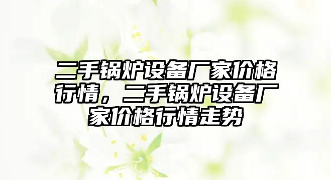 二手鍋爐設(shè)備廠家價格行情，二手鍋爐設(shè)備廠家價格行情走勢