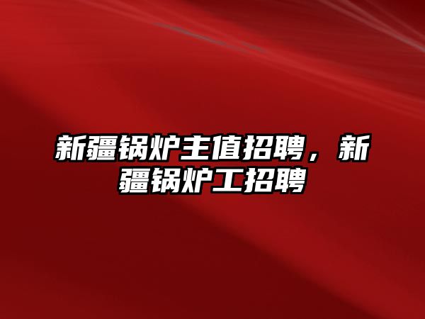 新疆鍋爐主值招聘，新疆鍋爐工招聘