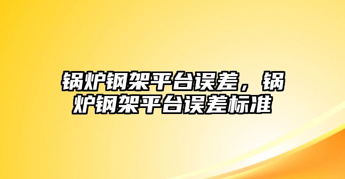 鍋爐鋼架平臺誤差，鍋爐鋼架平臺誤差標準