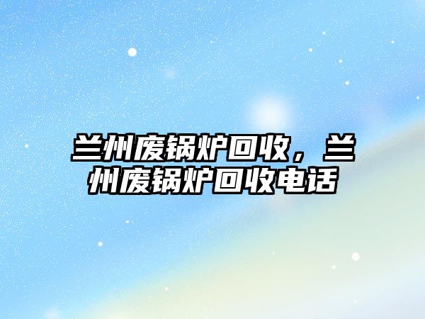 蘭州廢鍋爐回收，蘭州廢鍋爐回收電話