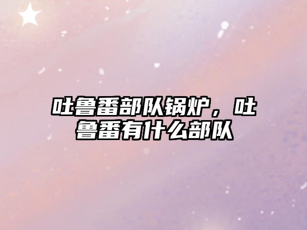 吐魯番部隊(duì)鍋爐，吐魯番有什么部隊(duì)