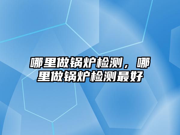 哪里做鍋爐檢測，哪里做鍋爐檢測最好