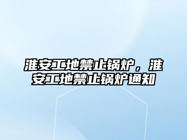 淮安工地禁止鍋爐，淮安工地禁止鍋爐通知