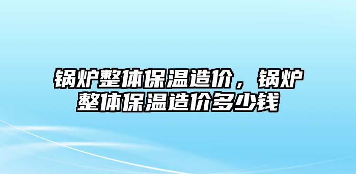 鍋爐整體保溫造價(jià)，鍋爐整體保溫造價(jià)多少錢(qián)