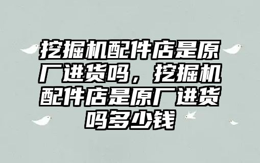 挖掘機(jī)配件店是原廠進(jìn)貨嗎，挖掘機(jī)配件店是原廠進(jìn)貨嗎多少錢