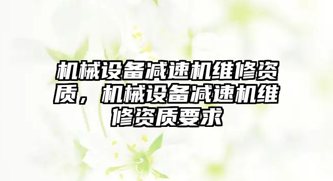 機械設備減速機維修資質，機械設備減速機維修資質要求