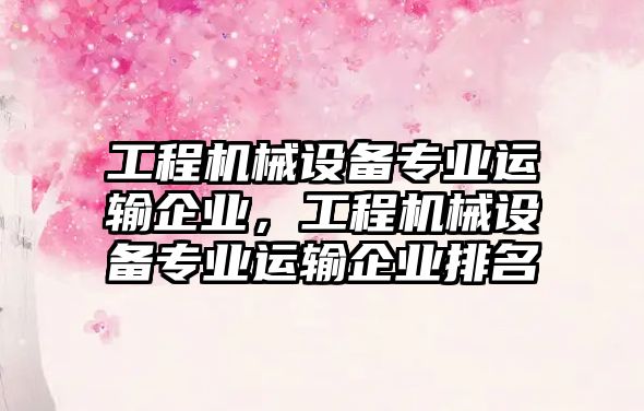 工程機械設(shè)備專業(yè)運輸企業(yè)，工程機械設(shè)備專業(yè)運輸企業(yè)排名