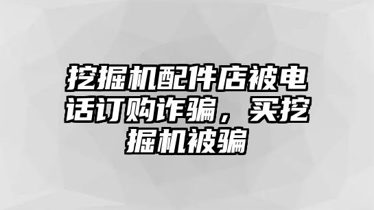 挖掘機(jī)配件店被電話訂購(gòu)詐騙，買挖掘機(jī)被騙