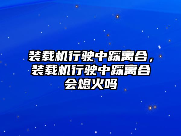 裝載機行駛中踩離合，裝載機行駛中踩離合會熄火嗎