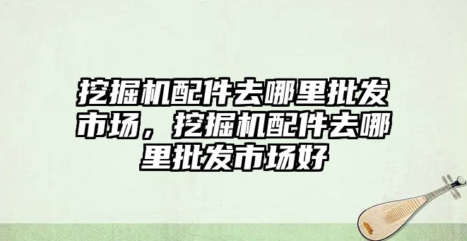 挖掘機(jī)配件去哪里批發(fā)市場，挖掘機(jī)配件去哪里批發(fā)市場好