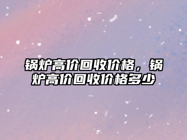 鍋爐高價回收價格，鍋爐高價回收價格多少