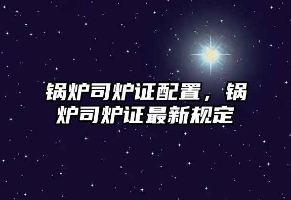 鍋爐司爐證配置，鍋爐司爐證最新規(guī)定