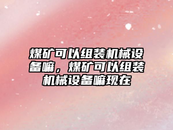 煤礦可以組裝機械設(shè)備嘛，煤礦可以組裝機械設(shè)備嘛現(xiàn)在