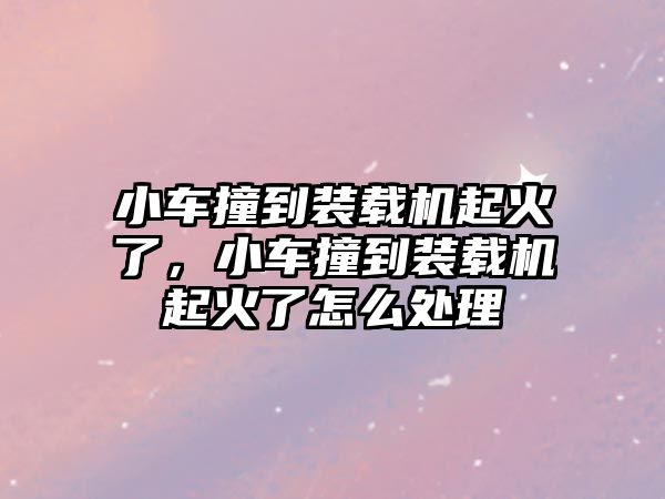 小車撞到裝載機起火了，小車撞到裝載機起火了怎么處理