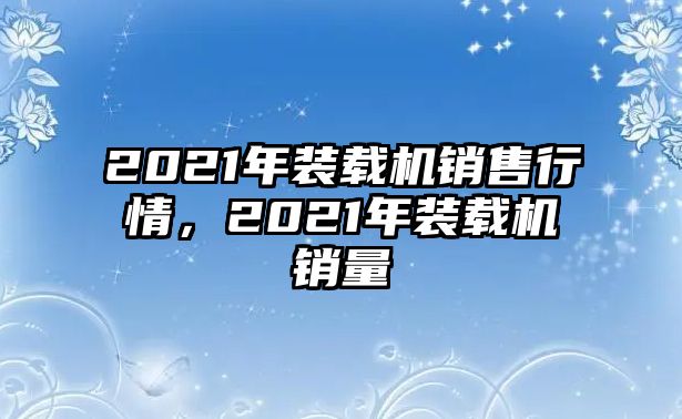 2021年裝載機(jī)銷(xiāo)售行情，2021年裝載機(jī)銷(xiāo)量