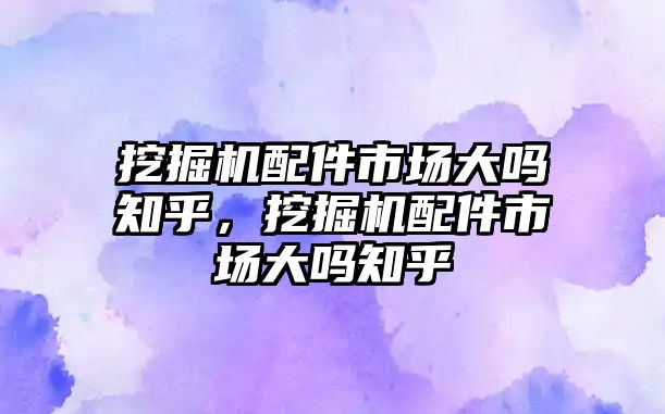 挖掘機(jī)配件市場大嗎知乎，挖掘機(jī)配件市場大嗎知乎