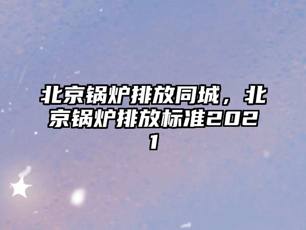 北京鍋爐排放同城，北京鍋爐排放標(biāo)準(zhǔn)2021