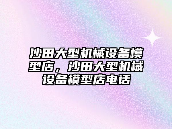 沙田大型機(jī)械設(shè)備模型店，沙田大型機(jī)械設(shè)備模型店電話