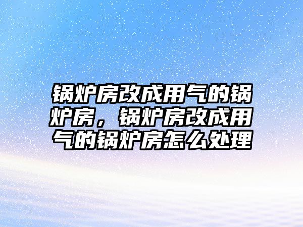 鍋爐房改成用氣的鍋爐房，鍋爐房改成用氣的鍋爐房怎么處理