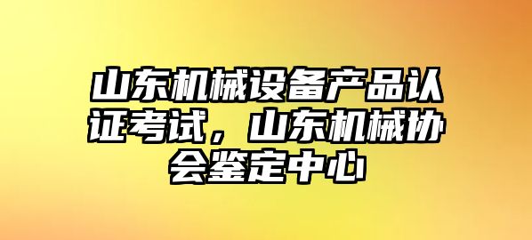 山東機(jī)械設(shè)備產(chǎn)品認(rèn)證考試，山東機(jī)械協(xié)會(huì)鑒定中心