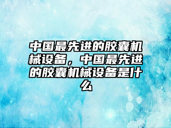 中國最先進(jìn)的膠囊機(jī)械設(shè)備，中國最先進(jìn)的膠囊機(jī)械設(shè)備是什么