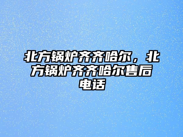 北方鍋爐齊齊哈爾，北方鍋爐齊齊哈爾售后電話