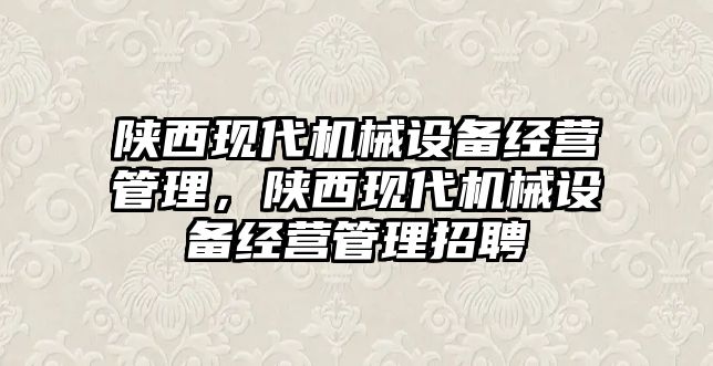 陜西現(xiàn)代機(jī)械設(shè)備經(jīng)營管理，陜西現(xiàn)代機(jī)械設(shè)備經(jīng)營管理招聘