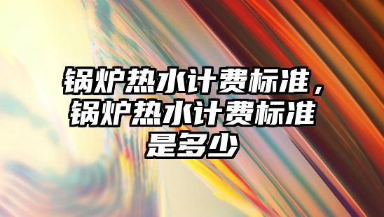 鍋爐熱水計費標準，鍋爐熱水計費標準是多少