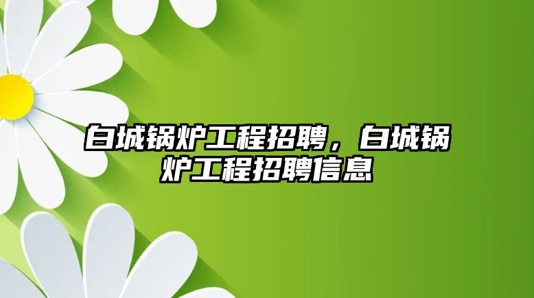 白城鍋爐工程招聘，白城鍋爐工程招聘信息