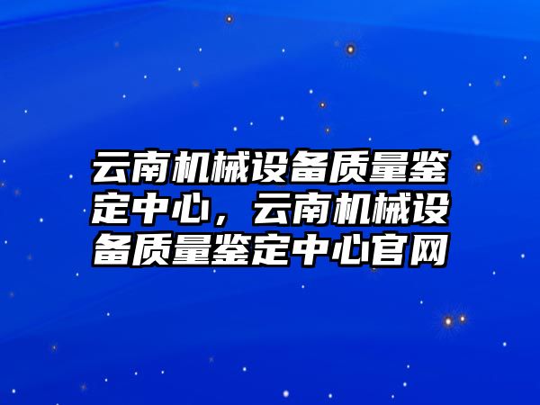 云南機(jī)械設(shè)備質(zhì)量鑒定中心，云南機(jī)械設(shè)備質(zhì)量鑒定中心官網(wǎng)