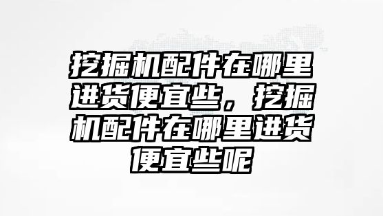 挖掘機(jī)配件在哪里進(jìn)貨便宜些，挖掘機(jī)配件在哪里進(jìn)貨便宜些呢