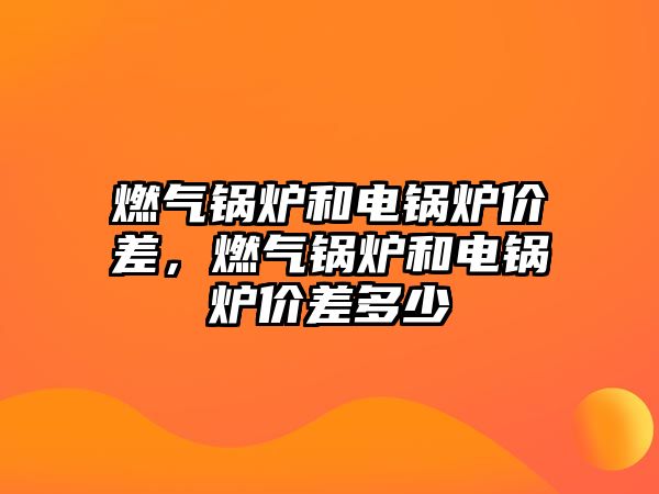 燃氣鍋爐和電鍋爐價差，燃氣鍋爐和電鍋爐價差多少