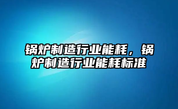 鍋爐制造行業(yè)能耗，鍋爐制造行業(yè)能耗標(biāo)準(zhǔn)